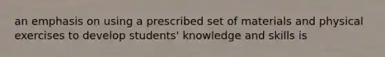 an emphasis on using a prescribed set of materials and physical exercises to develop students' knowledge and skills is