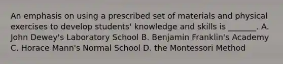 An emphasis on using a prescribed set of materials and physical exercises to develop students' knowledge and skills is _______. A. John Dewey's Laboratory School B. Benjamin Franklin's Academy C. Horace Mann's Normal School D. the Montessori Method