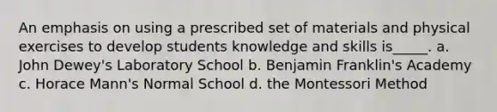 An emphasis on using a prescribed set of materials and physical exercises to develop students knowledge and skills is_____. a. John Dewey's Laboratory School b. Benjamin Franklin's Academy c. Horace Mann's Normal School d. the Montessori Method