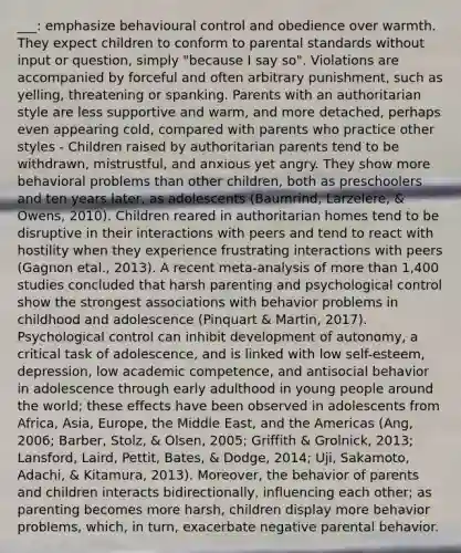 ___: emphasize behavioural control and obedience over warmth. They expect children to conform to parental standards without input or question, simply "because I say so". Violations are accompanied by forceful and often arbitrary punishment, such as yelling, threatening or spanking. Parents with an authoritarian style are less supportive and warm, and more detached, perhaps even appearing cold, compared with parents who practice other styles - Children raised by authoritarian parents tend to be withdrawn, mistrustful, and anxious yet angry. They show more behavioral problems than other children, both as preschoolers and ten years later, as adolescents (Baumrind, Larzelere, & Owens, 2010). Children reared in authoritarian homes tend to be disruptive in their interactions with peers and tend to react with hostility when they experience frustrating interactions with peers (Gagnon etal., 2013). A recent meta-analysis of more than 1,400 studies concluded that harsh parenting and psychological control show the strongest associations with behavior problems in childhood and adolescence (Pinquart & Martin, 2017). Psychological control can inhibit development of autonomy, a critical task of adolescence, and is linked with low self-esteem, depression, low academic competence, and antisocial behavior in adolescence through early adulthood in young people around the world; these effects have been observed in adolescents from Africa, Asia, Europe, the Middle East, and the Americas (Ang, 2006; Barber, Stolz, & Olsen, 2005; Griffith & Grolnick, 2013; Lansford, Laird, Pettit, Bates, & Dodge, 2014; Uji, Sakamoto, Adachi, & Kitamura, 2013). Moreover, the behavior of parents and children interacts bidirectionally, influencing each other; as parenting becomes more harsh, children display more behavior problems, which, in turn, exacerbate negative parental behavior.