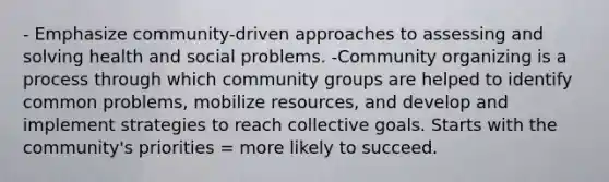 - Emphasize community-driven approaches to assessing and solving health and social problems. -Community organizing is a process through which community groups are helped to identify common problems, mobilize resources, and develop and implement strategies to reach collective goals. Starts with the community's priorities = more likely to succeed.