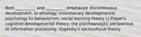 Both __________ and __________ emphasize discontinuous development. a) ethology; evolutionary developmental psychology b) behaviorism; social learning theory c) Piaget's cognitive-developmental theory; the psychoanalytic perspective d) information processing; Vygotsky's sociocultural theory