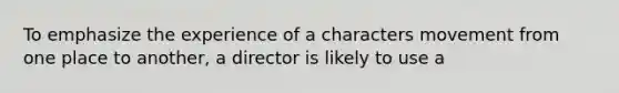 To emphasize the experience of a characters movement from one place to another, a director is likely to use a