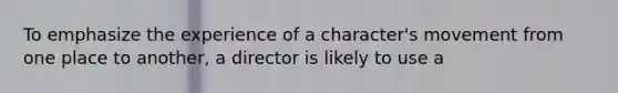 To emphasize the experience of a character's movement from one place to another, a director is likely to use a