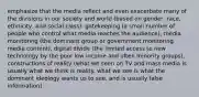 emphasize that the media reflect and even exacerbate many of the divisions in our society and world (based on gender, race, ethnicity, and social class). gatekeeping (a small number of people who control what media reaches the audience), media monitoring (the dominant group or government monitoring media content), digital divide (the limited access to new technology by the poor low income and often minority groups), constructions of reality (what we seen on TV and mass media is usually what we think is reality. what we see is what the dominant ideology wants us to see, and is usually false information).