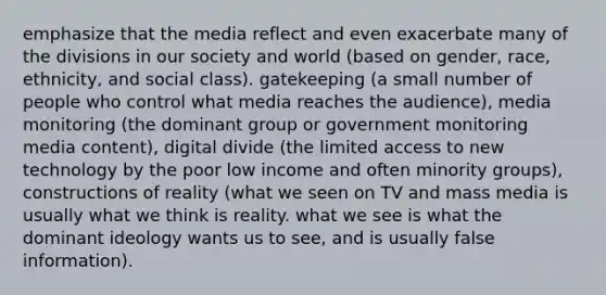 emphasize that the media reflect and even exacerbate many of the divisions in our society and world (based on gender, race, ethnicity, and social class). gatekeeping (a small number of people who control what media reaches the audience), media monitoring (the dominant group or government monitoring media content), digital divide (the limited access to new technology by the poor low income and often minority groups), constructions of reality (what we seen on TV and mass media is usually what we think is reality. what we see is what the dominant ideology wants us to see, and is usually false information).