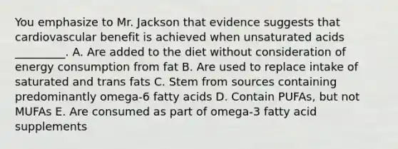 You emphasize to Mr. Jackson that evidence suggests that cardiovascular benefit is achieved when unsaturated acids _________. A. Are added to the diet without consideration of energy consumption from fat B. Are used to replace intake of saturated and trans fats C. Stem from sources containing predominantly omega-6 fatty acids D. Contain PUFAs, but not MUFAs E. Are consumed as part of omega-3 fatty acid supplements