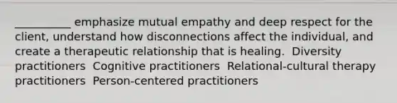 __________ emphasize mutual empathy and deep respect for the client, understand how disconnections affect the individual, and create a <a href='https://www.questionai.com/knowledge/kPaI18RTvU-therapeutic-relationship' class='anchor-knowledge'>therapeutic relationship</a> that is healing.​ ​ Diversity practitioners ​ Cognitive practitioners ​ Relational-cultural therapy practitioners ​ Person-centered practitioners