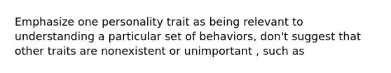 Emphasize one personality trait as being relevant to understanding a particular set of behaviors, don't suggest that other traits are nonexistent or unimportant , such as