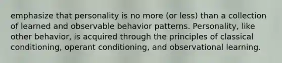 emphasize that personality is no more (or less) than a collection of learned and observable behavior patterns. Personality, like other behavior, is acquired through the principles of classical conditioning, operant conditioning, and observational learning.