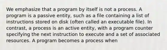 We emphasize that a program by itself is not a process. A program is a passive entity, such as a file containing a list of instructions stored on disk (often called an executable file). In contrast, a process is an active entity, with a program counter specifying the next instruction to execute and a set of associated resources. A program becomes a process when