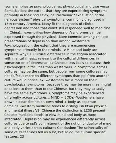 -some emphasize psychological vs. physiological and vise versa Somatization: the extent that they are experiencing symptoms primarily in their bodies ex; neurasthenia: "exhaustion of the nervous system" physical symptoms. commonly diagnosed in 18th century America. Many fit the diagnosis of clinical depression and those that didn't still responded well to medicine (in China)... exemplifies how depression/syndromes can be expressed through the physical. -More common among chinese presentations of depression than among westerners. Psychologization: the extent that they are experiencing symptoms primarily in their minds -->Mind and body are separate why? 1. Cultural differences in the stigma associated with mental illness.. relevant to the cultural differences in somatization of depression ex:Chinese less likely to discuss their psychological difficulties than westerners. 2. Symptoms across cultures may be the same, but people from some cultures may notice/focus more on different symptoms than ppl from another culture would notice. ex; westerners focus more on their psychological symptoms, because they may be more meaningful or salient to them than to the Chinese, but they may actually have the same symptoms 3. Symptoms may be experienced differently across cultures... MIND + BODY: -Westerners have drawn a clear distinction btwn mind + body as separate domains. -Western medicine tends to distinguish btwn physical and mental illness VS -Chinese the distinction is LESS present. -Chinese medicine tends to view mind and body as more integrated. Depression may be experienced differently across cultures due to ppl's commitment of the notion of duality of mind and body varies across cultures Conclusion: The universality of some of its features tell us a lot, but so do the culture specific features. 23