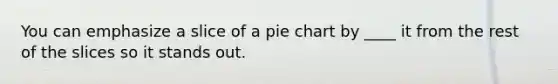 You can emphasize a slice of a pie chart by ____ it from the rest of the slices so it stands out.