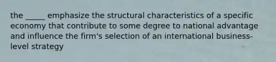 the _____ emphasize the structural characteristics of a specific economy that contribute to some degree to national advantage and influence the firm's selection of an international business-level strategy