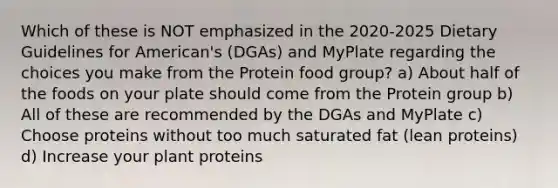 Which of these is NOT emphasized in the 2020-2025 Dietary Guidelines for American's (DGAs) and MyPlate regarding the choices you make from the Protein food group? a) About half of the foods on your plate should come from the Protein group b) All of these are recommended by the DGAs and MyPlate c) Choose proteins without too much saturated fat (lean proteins) d) Increase your plant proteins