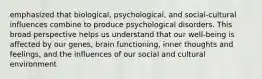 emphasized that biological, psychological, and social-cultural influences combine to produce psychological disorders. This broad perspective helps us understand that our well-being is affected by our genes, brain functioning, inner thoughts and feelings, and the influences of our social and cultural environment