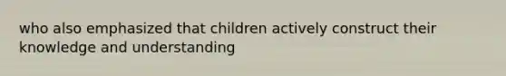 who also emphasized that children actively construct their knowledge and understanding