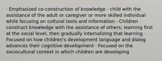 · Emphasized co-construction of knowledge - child with the assistance of the adult or caregiver or more skilled individual while focusing on cultural tools and information · Children construct knowledge with the assistance of others; learning first at the social level, then gradually internalizing that learning · Focused on how children's development language and dialog advances their cognitive development · Focused on the sociocultural context in which children are developing