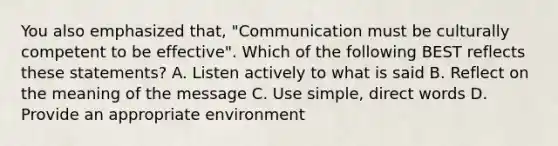 You also emphasized that, "Communication must be culturally competent to be effective". Which of the following BEST reflects these statements? A. Listen actively to what is said B. Reflect on the meaning of the message C. Use simple, direct words D. Provide an appropriate environment