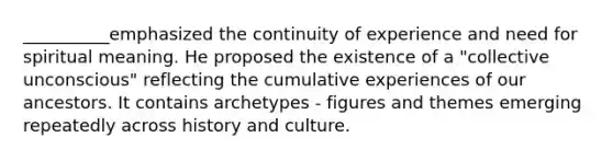 __________emphasized the continuity of experience and need for spiritual meaning. He proposed the existence of a "collective unconscious" reflecting the cumulative experiences of our ancestors. It contains archetypes - figures and themes emerging repeatedly across history and culture.