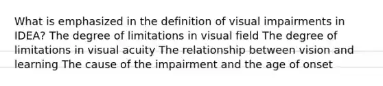 What is emphasized in the definition of visual impairments in IDEA? The degree of limitations in visual field The degree of limitations in visual acuity The relationship between vision and learning The cause of the impairment and the age of onset