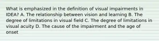 What is emphasized in the definition of visual impairments in IDEA? A. The relationship between vision and learning B. The degree of limitations in visual field C. The degree of limitations in visual acuity D. The cause of the impairment and the age of onset