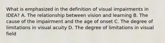 What is emphasized in the definition of visual impairments in IDEA? A. The relationship between vision and learning B. The cause of the impairment and the age of onset C. The degree of limitations in visual acuity D. The degree of limitations in visual field