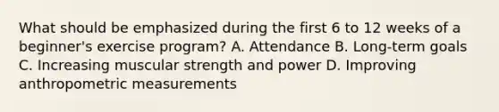 What should be emphasized during the first 6 to 12 weeks of a beginner's exercise program? A. Attendance B. Long-term goals C. Increasing muscular strength and power D. Improving anthropometric measurements