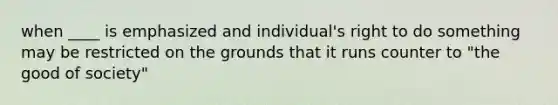 when ____ is emphasized and individual's right to do something may be restricted on the grounds that it runs counter to "the good of society"