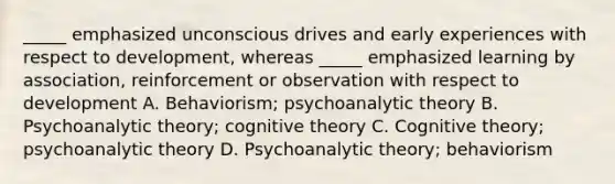 _____ emphasized unconscious drives and early experiences with respect to development, whereas _____ emphasized learning by association, reinforcement or observation with respect to development A. Behaviorism; psychoanalytic theory B. Psychoanalytic theory; cognitive theory C. Cognitive theory; psychoanalytic theory D. Psychoanalytic theory; behaviorism