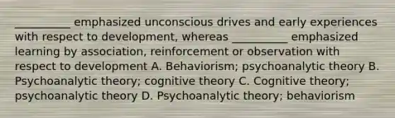 __________ emphasized unconscious drives and early experiences with respect to development, whereas __________ emphasized learning by association, reinforcement or observation with respect to development A. Behaviorism; psychoanalytic theory B. Psychoanalytic theory; cognitive theory C. Cognitive theory; psychoanalytic theory D. Psychoanalytic theory; behaviorism