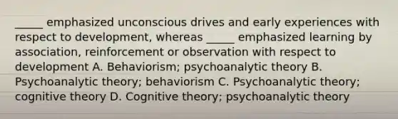 _____ emphasized unconscious drives and early experiences with respect to development, whereas _____ emphasized learning by association, reinforcement or observation with respect to development A. Behaviorism; psychoanalytic theory B. Psychoanalytic theory; behaviorism C. Psychoanalytic theory; cognitive theory D. Cognitive theory; psychoanalytic theory