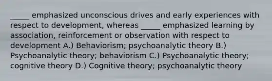 _____ emphasized unconscious drives and early experiences with respect to development, whereas _____ emphasized learning by association, reinforcement or observation with respect to development A.) Behaviorism; psychoanalytic theory B.) Psychoanalytic theory; behaviorism C.) Psychoanalytic theory; cognitive theory D.) Cognitive theory; psychoanalytic theory