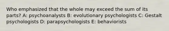 Who emphasized that the whole may exceed the sum of its parts? A: psychoanalysts B: evolutionary psychologists C: Gestalt psychologists D: parapsychologists E: behaviorists