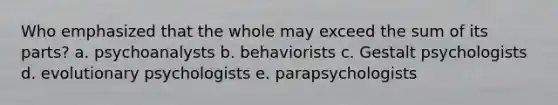 Who emphasized that the whole may exceed the sum of its parts? a. psychoanalysts b. behaviorists c. Gestalt psychologists d. evolutionary psychologists e. parapsychologists