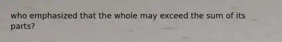 who emphasized that the whole may exceed the sum of its parts?