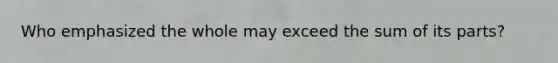 Who emphasized the whole may exceed the sum of its parts?