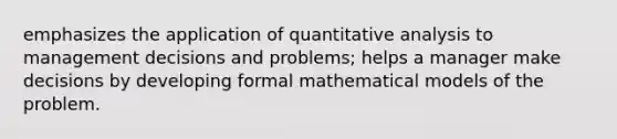 emphasizes the application of quantitative analysis to management decisions and problems; helps a manager make decisions by developing formal mathematical models of the problem.