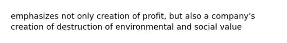 emphasizes not only creation of profit, but also a company's creation of destruction of environmental and social value