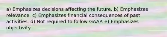 a) Emphasizes decisions affecting the future. b) Emphasizes relevance. c) Emphasizes financial consequences of past activities. d) Not required to follow GAAP. e) Emphasizes objectivity.