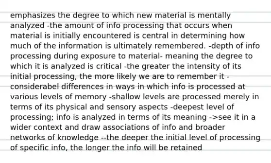 emphasizes the degree to which new material is mentally analyzed -the amount of info processing that occurs when material is initially encountered is central in determining how much of the information is ultimately remembered. -depth of info processing during exposure to material- meaning the degree to which it is analyzed is critical -the greater the intensity of its initial processing, the more likely we are to remember it -considerabel differences in ways in which info is processed at various levels of memory -shallow levels are processed merely in terms of its physical and sensory aspects -deepest level of processing; info is analyzed in terms of its meaning ->see it in a wider context and draw associations of info and broader networks of knowledge --the deeper the initial level of processing of specific info, the longer the info will be retained