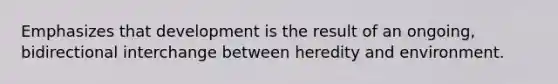 Emphasizes that development is the result of an ongoing, bidirectional interchange between heredity and environment.