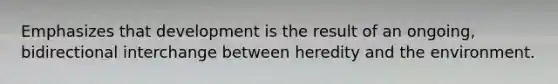 Emphasizes that development is the result of an ongoing, bidirectional interchange between heredity and the environment.