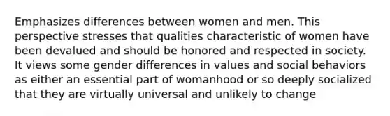 Emphasizes differences between women and men. This perspective stresses that qualities characteristic of women have been devalued and should be honored and respected in society. It views some gender differences in values and social behaviors as either an essential part of womanhood or so deeply socialized that they are virtually universal and unlikely to change