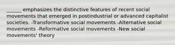 ______ emphasizes the distinctive features of recent social movements that emerged in postindustrial or advanced capitalist societies. -Transformative social movements -Alternative social movements -Reformative social movements -New social movements' theory