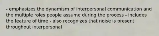 - emphasizes the dynamism of interpersonal communication and the multiple roles people assume during the process - includes the feature of time - also recognizes that noise is present throughout interpersonal