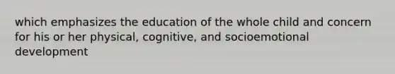 which emphasizes the education of the whole child and concern for his or her physical, cognitive, and socioemotional development