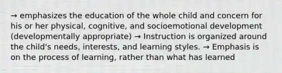 → emphasizes the education of the whole child and concern for his or her physical, cognitive, and socioemotional development (developmentally appropriate) → Instruction is organized around the child's needs, interests, and learning styles. → Emphasis is on the process of learning, rather than what has learned