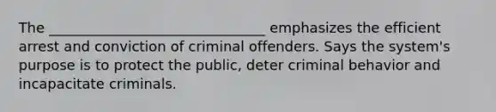 The _______________________________ emphasizes the efficient arrest and conviction of criminal offenders. Says the system's purpose is to protect the public, deter criminal behavior and incapacitate criminals.