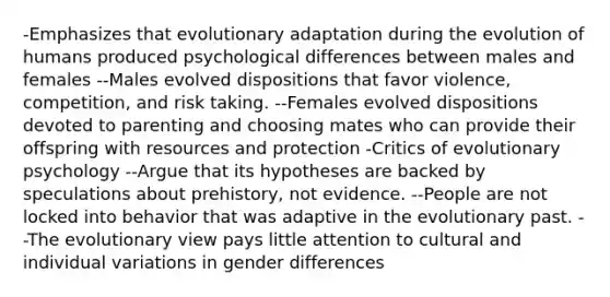 -Emphasizes that evolutionary adaptation during the evolution of humans produced psychological differences between males and females --Males evolved dispositions that favor violence, competition, and risk taking. --Females evolved dispositions devoted to parenting and choosing mates who can provide their offspring with resources and protection -Critics of evolutionary psychology --Argue that its hypotheses are backed by speculations about prehistory, not evidence. --People are not locked into behavior that was adaptive in the evolutionary past. --The evolutionary view pays little attention to cultural and individual variations in gender differences